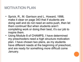 MOTIVATION PLAN Sprick, R., M. Garrison and L. Howard, 1998, make it clear on page 343 that if students are doing well and do not need an extra push, then let them continue! But when students aren’t completing work or doing their best, it’s our job to inspire them.  Using Module 8 of CHAMPS, I have determined my preschoolers need a high structure motivation plan. I have chosen two plans, as my students have different needs at the beginning of preschool, and are ready for something more difficult come January.  
