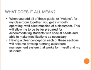 WHAT DOES IT ALL MEAN?  When you add all of these goals, or “visions”, for my classroom together, you get a smooth operating, well-oiled machine of a classroom. This will allow me to be better prepared for accommodating students with special needs and able to make modifications as necessary.  Having a clear concept on each of these sections will help me develop a strong classroom management system that works for myself and my students.  