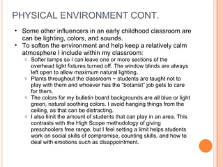 PHYSICAL ENVIRONMENT CONT.  Some other influencers in an early childhood classroom are can be lighting, colors, and sounds.  To soften the environment and help keep a relatively calm atmosphere I include within my classroom: Softer lamps so I can leave one or more sections of the overhead light fixtures turned off. The window blinds are always left open to allow maximum natural lighting.  Plants throughout the classroom ~ students are taught not to play with them and whoever has the “botanist” job gets to care for them.  The colors for my bulletin board backgrounds are all blue or light green, natural soothing colors. I avoid hanging things from the ceiling, as that can be distracting.  I also limit the amount of students that can play in an area. This contrasts with the High Scope methodology of giving preschoolers free range, but I feel setting a limit helps students work on social skills of compromise, counting skills, and how to deal with emotions such as disappointment.  