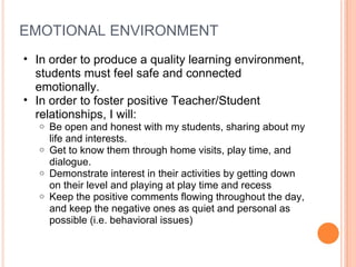 EMOTIONAL ENVIRONMENT In order to produce a quality learning environment, students must feel safe and connected emotionally.  In order to foster positive Teacher/Student relationships, I will:  Be open and honest with my students, sharing about my life and interests.  Get to know them through home visits, play time, and dialogue.  Demonstrate interest in their activities by getting down on their level and playing at play time and recess Keep the positive comments flowing throughout the day, and keep the negative ones as quiet and personal as possible (i.e. behavioral issues)  