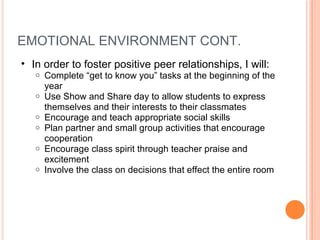 EMOTIONAL ENVIRONMENT CONT.  In order to foster positive peer relationships, I will:  Complete “get to know you” tasks at the beginning of the year Use Show and Share day to allow students to express themselves and their interests to their classmates Encourage and teach appropriate social skills Plan partner and small group activities that encourage cooperation  Encourage class spirit through teacher praise and excitement  Involve the class on decisions that effect the entire room  
