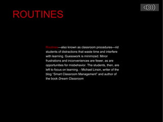 Routines—also known as classroom procedures—rid
students of distractions that waste time and interfere
with learning. Guesswork is minimized. Minor
frustrations and inconveniences are fewer, as are
opportunities for misbehavior. The students, then, are
left to focus on learning. - Michael Linsin, writer of the
blog “Smart Classroom Management” and author of
the book Dream Classroom
ROUTINES
 