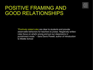 “Positively stated rules are clear to students and provide
observable behaviors for teachers to praise. Negatively written
rules focus on what's wrong and put our classrooms in
punishment mode.” - Sara Davis Powell, author of Introduction
to Middle School
POSITIVE FRAMING AND
GOOD RELATIONSHIPS
 