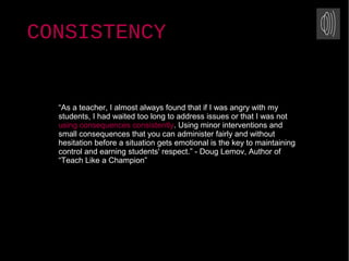 “As a teacher, I almost always found that if I was angry with my
students, I had waited too long to address issues or that I was not
using consequences consistently. Using minor interventions and
small consequences that you can administer fairly and without
hesitation before a situation gets emotional is the key to maintaining
control and earning students' respect.” - Doug Lemov, Author of
“Teach Like a Champion”
CONSISTENCY
 