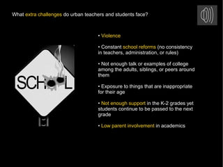 What extra challenges do urban teachers and students face?
• Violence
• Constant school reforms (no consistency
in teachers, administration, or rules)
• Not enough talk or examples of college
among the adults, siblings, or peers around
them
• Exposure to things that are inappropriate
for their age
• Not enough support in the K-2 grades yet
students continue to be passed to the next
grade
• Low parent involvement in academics
 