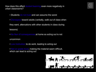 How does this affect student learning even more negatively in
urban classrooms?
• Students do not trust and can assume the worst
• Disrespect toward adults (verbally, walk out of class when
they want, altercations with other students in class during
lessons)
• No fear of consequences at home so acting out is not
uncommon
• Low motivation to do work, leading to acting out
• Not on grade level, making the material seem difficult,
which can lead to acting out
 