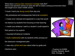 What does a strong urban classroom manager look like?
Here's one teacher's advice on what she did to create a strong environment when
she taught at an urban middle school...

I knew I had to be strong voiced from day one
• My procedures and consequences had to be consistent
• I made sure I dressed and appeared in a way that would
not distract my students from focusing on their learning
• I made sure whatever I said to a student I could repeat to
their parent or my superior
• I recorded all behavior incidents
• I built a relationship with my students while carrying out
the classroom management plan
• I was very upfront and clear about what my goals and
intentions were --Teacher at LEARN
Charter Network, South
Side, Chicago, IL
 