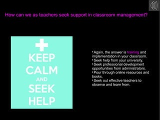 How can we as teachers seek support in classroom management?

Again, the answer is training and
implementation in your classroom.

Seek help from your university.

Seek professional development
opportunities from administrators.

Pour through online resources and
books.

Seek out effective teachers to
observe and learn from.
 