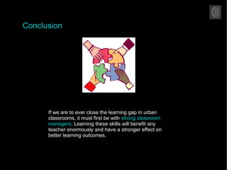 Conclusion
If we are to ever close the learning gap in urban
classrooms, it must first be with strong classroom
managers. Learning these skills will benefit any
teacher enormously and have a stronger effect on
better learning outcomes.
 