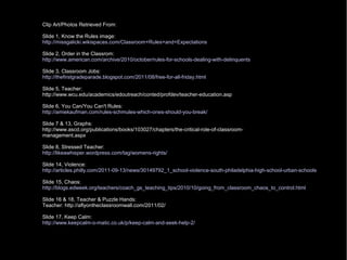 Clip Art/Photos Retrieved From:
Slide 1, Know the Rules image:
http://missgalicki.wikispaces.com/Classroom+Rules+and+Expectations
Slide 2, Order in the Classrom:
http://www.american.com/archive/2010/october/rules-for-schools-dealing-with-delinquents
Slide 3, Classroom Jobs:
http://thefirstgradeparade.blogspot.com/2011/08/free-for-all-friday.html
Slide 5, Teacher:
http://www.wcu.edu/academics/edoutreach/conted/profdev/teacher-education.asp
Slide 6, You Can/You Can't Rules:
http://amiekaufman.com/rules-schmules-which-ones-should-you-break/
Slide 7 & 13, Graphs:
http://www.ascd.org/publications/books/103027/chapters/the-critical-role-of-classroom-
management.aspx
Slide 8, Stressed Teacher:
http://likeawhisper.wordpress.com/tag/womens-rights/
Slide 14, Violence:
http://articles.philly.com/2011-09-13/news/30149792_1_school-violence-south-philadelphia-high-school-urban-schools
Slide 15, Chaos:
http://blogs.edweek.org/teachers/coach_gs_teaching_tips/2010/10/going_from_classroom_chaos_to_control.html
Slide 16 & 18, Teacher & Puzzle Hands:
Teacher: http://aflyontheclassroomwall.com/2011/02/
Slide 17, Keep Calm:
http://www.keepcalm-o-matic.co.uk/p/keep-calm-and-seek-help-2/
 