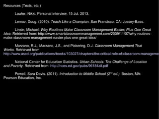 Resources (Texts, etc.)
Lawler, Nikki. Personal interview. 15 Jul. 2013.
Lemov, Doug. (2010). Teach Like a Champion. San Francisco, CA: Jossey-Bass.
Linsin, Michael. Why Routines Make Classroom Management Easier; Plus One Great
Idea. Retrieved from: http://www.smartclassroommanagement.com/2009/11/07/why-routines-
make-classroom-management-easier-plus-one-great-idea/
Marzano, R.J., Marzano, J.S., and Pickering, D.J. Classroom Management That
Works. Retrieved from
http://www.ascd.org/publications/books/103027/chapters/the-critical-role-of-classroom-managemen
National Center for Education Statistics. Urban Schools: The Challenge of Location
and Poverty. Retrieved from: http://nces.ed.gov/pubs/96184all.pdf
Powell, Sara Davis. (2011). Introduction to Middle School (2nd
ed.). Boston, MA:
Pearson Education, Inc.
 