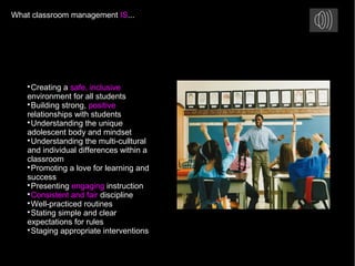 What classroom management IS...

Creating a safe, inclusive
environment for all students

Building strong, positive
relationships with students

Understanding the unique
adolescent body and mindset

Understanding the multi-culltural
and individual differences within a
classroom

Promoting a love for learning and
success

Presenting engaging instruction

Consistent and fair discipline

Well-practiced routines

Stating simple and clear
expectations for rules

Staging appropriate interventions
 
