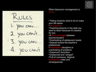 What classroom management is
NOT...

Telling students what to do to make
your life easier

Unengaging

Teaching lessons in the style you
want to teach because it's easiest
for you

A power struggle between
teacher/student

Overlooking of adolescent needs

Geared toward the teacher's
preferences

Inconsistent discipline or
overlooking of problems

Classroom favoritism

Unplanned and “winged”

Full of numerous, illogical,
overbearing rules and
consequences
 