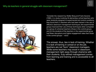 Why do teachers in general struggle with classroom management?
“Consider the research by Walter Borg and Frank Ascione
(1982). In a study involving 34 elementary school teachers who
were randomly assigned to experimental and control conditions,
they found that (1) teachers who had been trained in the use of
effective classroom management techniques (the experimental
group) improved their use of those techniques when compared
to a group of untrained teachers (those in the control group),
and (2) the students of the teachers in the experimental group
had fewer disruptions and higher engagement rates than those
in the control groups.” - ASCD
The answer, thus, lies in lack of training. Whether
it is lack of training in school or on the job,
teachers are not “born” classroom managers.
While some teachers may excel in classroom
management right away through charisma with
their students, truly refined management comes
from learning and training and is accessible to all
teachers.
 