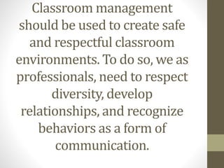 Classroom management
should be used to create safe
and respectful classroom
environments. To do so, we as
professionals, need to respect
diversity, develop
relationships, and recognize
behaviors as a form of
communication.
 