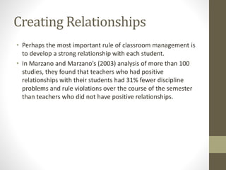 Creating Relationships
• Perhaps the most important rule of classroom management is
to develop a strong relationship with each student.
• In Marzano and Marzano’s (2003) analysis of more than 100
studies, they found that teachers who had positive
relationships with their students had 31% fewer discipline
problems and rule violations over the course of the semester
than teachers who did not have positive relationships.
 
