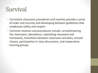 Survival
• Consistent classroom procedures and routines provide a sense
of order and security and developing behavior guidelines that
emphasize safety and respect
• Common routines and procedures include: arrival/entering
the classroom, attendance, submitting classwork and
homework, transitions between classroom activities, missed
classes, participation in class discussions, and cooperative
learning groups.
 
