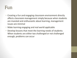 Fun
• Creating a fun and engaging classroom environment directly
affects classroom management simply because when students
are invested and enthusiastic about learning, management
issues are minimal
• Make learning engaging and real world applicable
• Develop lessons that meet the learning needs of students:
When students are either too challenged or not challenged
enough, problems can occur
 