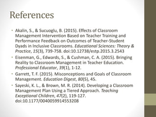 References
• Akalin, S., & Sucuoglu, B. (2015). Effects of Classroom
Management Intervention Based on Teacher Training and
Performance Feedback on Outcomes of Teacher-Student
Dyads in Inclusive Classrooms. Educational Sciences: Theory &
Practice, 15(3), 739-758. doi:10.12738/estp.2015.3.2543
• Eisenman, G., Edwards, S., & Cushman, C. A. (2015). Bringing
Reality to Classroom Management in Teacher Education.
Professional Educator, 39(1), 1-12.
• Garrett, T. F. (2015). Misconceptions and Goals of Classroom
Management. Education Digest, 80(5), 45.
• Sayeski, K. L., & Brown, M. R. (2014). Developing a Classroom
Management Plan Using a Tiered Approach. Teaching
Exceptional Children, 47(2), 119-127.
doi:10.1177/0040059914553208
 