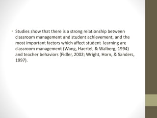 • Studies show that there is a strong relationship between
classroom management and student achievement, and the
most important factors which affect student learning are
classroom management (Wang, Haertel, & Walberg, 1994)
and teacher behaviors (Fidler, 2002; Wright, Horn, & Sanders,
1997).
 