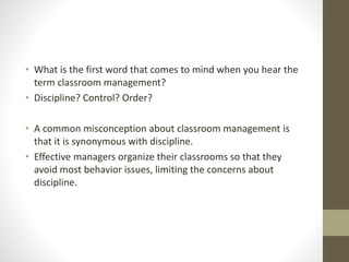 • What is the first word that comes to mind when you hear the
term classroom management?
• Discipline? Control? Order?
• A common misconception about classroom management is
that it is synonymous with discipline.
• Effective managers organize their classrooms so that they
avoid most behavior issues, limiting the concerns about
discipline.
 