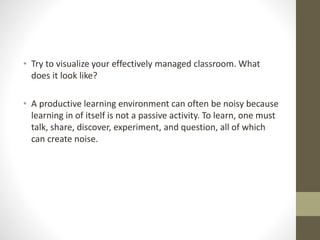 • Try to visualize your effectively managed classroom. What
does it look like?
• A productive learning environment can often be noisy because
learning in of itself is not a passive activity. To learn, one must
talk, share, discover, experiment, and question, all of which
can create noise.
 