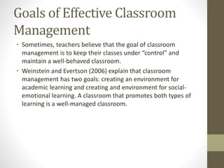 Goals of Effective Classroom
Management
• Sometimes, teachers believe that the goal of classroom
management is to keep their classes under “control” and
maintain a well-behaved classroom.
• Weinstein and Evertson (2006) explain that classroom
management has two goals: creating an environment for
academic learning and creating and environment for social-
emotional learning. A classroom that promotes both types of
learning is a well-managed classroom.
 