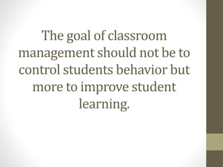 The goal of classroom
management should not be to
control students behavior but
more to improve student
learning.
 