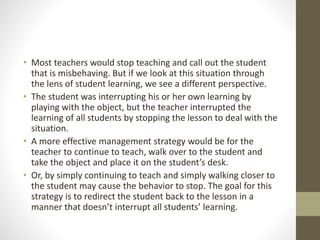 • Most teachers would stop teaching and call out the student
that is misbehaving. But if we look at this situation through
the lens of student learning, we see a different perspective.
• The student was interrupting his or her own learning by
playing with the object, but the teacher interrupted the
learning of all students by stopping the lesson to deal with the
situation.
• A more effective management strategy would be for the
teacher to continue to teach, walk over to the student and
take the object and place it on the student’s desk.
• Or, by simply continuing to teach and simply walking closer to
the student may cause the behavior to stop. The goal for this
strategy is to redirect the student back to the lesson in a
manner that doesn’t interrupt all students’ learning.
 