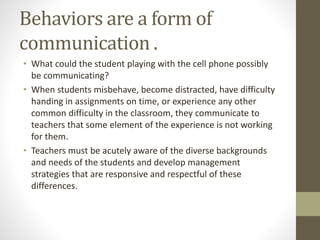 Behaviors are a form of
communication .
• What could the student playing with the cell phone possibly
be communicating?
• When students misbehave, become distracted, have difficulty
handing in assignments on time, or experience any other
common difficulty in the classroom, they communicate to
teachers that some element of the experience is not working
for them.
• Teachers must be acutely aware of the diverse backgrounds
and needs of the students and develop management
strategies that are responsive and respectful of these
differences.
 