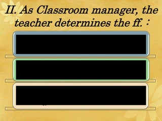 II. As Classroom manager, the
teacher determines the ff. :
The kind of psycho-social climate that prevails in
the classroom.
The kind of physical environment most conducive
to learning (lighting, venatilation, and room
appearance).
The establishment of effective classroom
procedures with efficiency and less cost of time
and energy on both the teacher and the students.
 