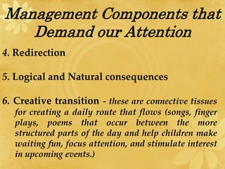Management Components that
Demand our Attention
4. Redirection
5. Logical and Natural consequences
6. Creative transition - these are connective tissues
for creating a daily route that flows (songs, finger
plays, poems that occur between the more
structured parts of the day and help children make
waiting fun, focus attention, and stimulate interest
in upcoming events.)
 