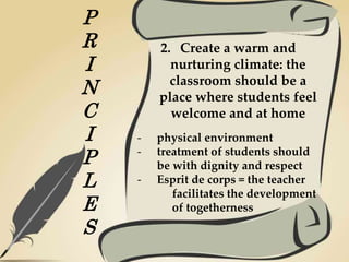 P
R
I
N
C
I
P
L
E
S
2. Create a warm and
nurturing climate: the
classroom should be a
place where students feel
welcome and at home
- physical environment
- treatment of students should
be with dignity and respect
- Esprit de corps = the teacher
facilitates the development
of togetherness
 