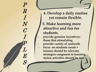 P
R
I
N
C
I
P
L
E
S
4. Develop a daily routine
yet remain flexible.
5. Make learning more
attractive and fun for
students.
- provide genuine incentives-
those that stimulating
- provide variety of seatwork
- focus on students needs =
lessons should be relevant,
strategies congruent to learning
styles; activities should be fun
 