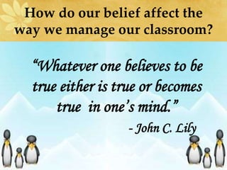 How do our belief affect the
way we manage our classroom?
“Whatever one believes to be
true either is true or becomes
true in one’s mind.”
- John C. Lily
 