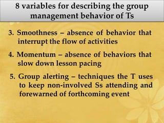 8 variables for describing the group
management behavior of Ts
3. Smoothness – absence of behavior that
interrupt the flow of activities
4. Momentum – absence of behaviors that
slow down lesson pacing
5. Group alerting – techniques the T uses
to keep non-involved Ss attending and
forewarned of forthcoming event
 