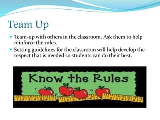 Team Up
 Team-up with others in the classroom. Ask them to help
reinforce the rules.
 Setting guidelines for the classroom will help develop the
respect that is needed so students can do their best.
 