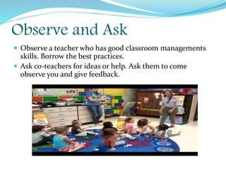 Observe and Ask
 Observe a teacher who has good classroom managements
skills. Borrow the best practices.
 Ask co-teachers for ideas or help. Ask them to come
observe you and give feedback.
 