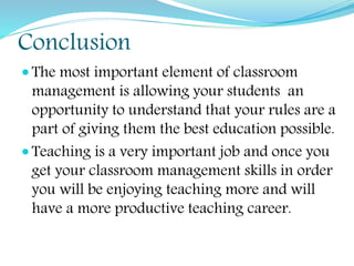 Conclusion
 The most important element of classroom
management is allowing your students an
opportunity to understand that your rules are a
part of giving them the best education possible.
 Teaching is a very important job and once you
get your classroom management skills in order
you will be enjoying teaching more and will
have a more productive teaching career.
 