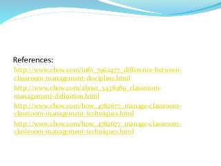 http://www.ehow.com/info_7962477_difference-between-
classroom-management-discipline.html
http://www.ehow.com/about_5438989_classroom-
management-definition.html
http://www.ehow.com/how_4782677_manage-classroom-
classroom-management-techniques.html
http://www.ehow.com/how_4782677_manage-classroom-
classroom-management-techniques.html
 