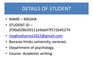 DETAILS OF STUDENT
• NAME – MEGHA
• STUDENT ID –
2f30a028e59111e9ab47f572b45274
• meghasharma1022@gmail.com
• Banaras hindu university, varanasi.
• Department of psychology.
• Course- Academic writing.
 