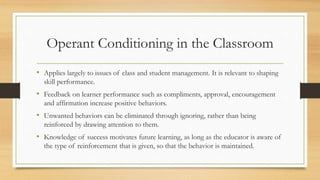 Operant Conditioning in the Classroom
• Applies largely to issues of class and student management. It is relevant to shaping
skill performance.
• Feedback on learner performance such as compliments, approval, encouragement
and affirmation increase positive behaviors.
• Unwanted behaviors can be eliminated through ignoring, rather than being
reinforced by drawing attention to them.
• Knowledge of success motivates future learning, as long as the educator is aware of
the type of reinforcement that is given, so that the behavior is maintained.
 