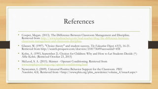 References
• Cooper, Megan. (2013). The Difference Between Classroom Management and Discipline.
Retrieved from http://www.leadteachers.com/lead-teacher-blog/the-difference-between-
classroom-management-and-classroom-discipline.
• Glasser, W. (1997). "Choice theory" and student success. The Education Digest, 63(3), 16-21.
Retrieved from http://search.proquest.com/docview/218173649?accountid=458
• Kohn, A. (1993, September 2). Choices for Children: Why and How to Let Students Decide (*)-
Alfie Kohn. (Retrieved October 23, 2015)
• McLeod, S. A. (2015). Skinner - Operant Conditioning. Retrieved from
www.simplypsychology.org/operant-conditioning.html
• Newcomer, L (2009). Universal Positive Behavior Support for the Classroom. PBIS
Newsletter, 4(4). Retrieved from <http://www.pbis.org/pbis_newsletter/volume_4/issue4.aspx>
 