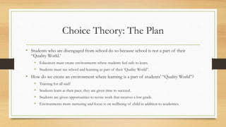 Choice Theory: The Plan
• Students who are disengaged from school do so because school is not a part of their
“Quality World.’
• Educators must create environments where students feel safe to learn.
• Students must see school and learning as part of their ‘Quality World”.
• How do we create an environment where learning is a part of students’ “Quality World”?
• Training for all staff
• Students learn at their pace; they are given time to succeed.
• Students are given opportunities to revise work that receives a low grade.
• Environments more nurturing and focus is on wellbeing of child in addition to academics.
 