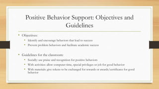 Positive Behavior Support: Objectives and
Guidelines
• Objectives:
• Identify and encourage behaviors that lead to success
• Prevent problem behaviors and facilitate academic success
• Guidelines for the classroom:
• Socially: use praise and recognition for positive behaviors
• With activities: allow computer time, special privileges or job for good behavior
• With materials: give tokens to be exchanged for rewards or awards/certificates for good
behavior
 