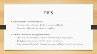 PBIS
• Environmental Accommodations:
• Create a positive environment that has consistency and fidelity
• Simple and explicit rules and classroom procedures
• PBIS as a Behavioral Management System
• Focus on prevention of poor behavior rather than responding to negative
• Teach, practice, monitor and reinforce behavior expectations
• Use a continuum of strategies for primary, secondary and tertiary behavior interventions.
 