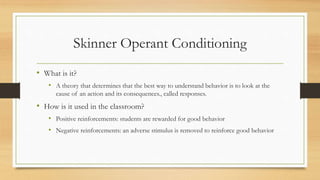 Skinner Operant Conditioning
• What is it?
• A theory that determines that the best way to understand behavior is to look at the
cause of an action and its consequences., called responses.
• How is it used in the classroom?
• Positive reinforcements: students are rewarded for good behavior
• Negative reinforcements: an adverse stimulus is removed to reinforce good behavior
 