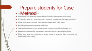 Prepare students for Case
Method
 Start with a simple case first
 Discuss the purpose and suggested methods for doing a case assignment
 If cases are done in a team, introduce students to resources for team dynamics
 Allow sufficient class time for students to meet with their teams
 Establish discussion étiquette guidelines
 Take sufficient time to introduce the narrative and establish the case facts
 Reassure students that “messiness” is normal for this type of assignment
 Make sure you give students an opportunity to provide their reactions and
feedback (Pyatt, 2006)
 