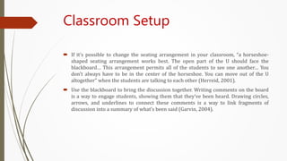 Classroom Setup
 If it’s possible to change the seating arrangement in your classroom, “a horseshoe-
shaped seating arrangement works best. The open part of the U should face the
blackboard… This arrangement permits all of the students to see one another… You
don’t always have to be in the center of the horseshoe. You can move out of the U
altogether” when the students are talking to each other (Herreid, 2001).
 Use the blackboard to bring the discussion together. Writing comments on the board
is a way to engage students, showing them that they’ve been heard. Drawing circles,
arrows, and underlines to connect these comments is a way to link fragments of
discussion into a summary of what’s been said (Garvin, 2004).
 