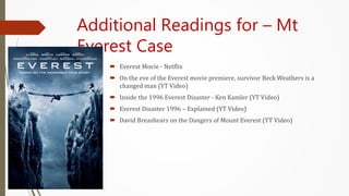Additional Readings for – Mt
Everest Case
 Everest Movie - Netflix
 On the eve of the Everest movie premiere, survivor Beck Weathers is a
changed man (YT Video)
 Inside the 1996 Everest Disaster - Ken Kamler (YT Video)
 Everest Disaster 1996 – Explained (YT Video)
 David Breashears on the Dangers of Mount Everest (YT Video)
 